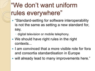 “We don‟t want uniform
rules everywhere”
   “Standard-setting for software interoperability
    is not the same as setting a new standard for,
    say,
    ◦ digital television or mobile telephony.
 We should have right rules in the right
  contexts...
 I am convinced that a more visible role for fora
  and consortia standardisation in Europe
 will already lead to many improvements here.”
 
