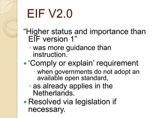 EIF V2.0
“Higher status and importance than
 EIF version 1”
 ◦ was more guidance than
   instruction.
 „Comply or explain‟ requirement
     when governments do not adopt an
      available open standard,
 ◦ as already applies in the
   Netherlands.
 Resolvedvia legislation if
 necessary.
 