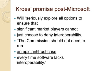 Kroes‟ promise post-Microsoft
 Will “seriously explore all options to
  ensure that
 significant market players cannot
 just choose to deny interoperability.
 “The Commission should not need to
  run
 an epic antitrust case
 every time software lacks
  interoperability.”
 