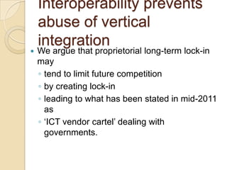 Interoperability prevents
    abuse of vertical
    integration
   We argue that proprietorial long-term lock-in
    may
    ◦ tend to limit future competition
    ◦ by creating lock-in
    ◦ leading to what has been stated in mid-2011
      as
    ◦ „ICT vendor cartel‟ dealing with
      governments.
 