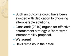  Such an outcome could have been
  avoided with dedication to choosing
  interoperable solutions.
 Ganslandt (2010) argues for effective
  enforcement strategy, a „hard wired‟
  interoperability proposal.
 We agree!
 Devil remains in the detail…
 