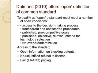 Dolmans (2010) offers „open‟ definition
of common standard
To qualify as “open” a standard must meet a number
  of open conditions:
 • access to the decision-making process
  • transparent and undistorted procedures
  • published, pro-competitive goals
  • published, objective, relevant criteria for
  technology selection
  • No over-standardization
Access to the standard:
 Open information on blocking patents;
 No unjustified refusal to license;
 Fair (FRAND) pricing
 