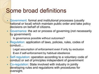 Some broad definitions
 Government: formal and institutional processes (usually
  national or local) which maintain public order and take policy
  decisions on behalf of citizens.
 Governance: the act or process of governing (not necessarily
  by government)
    ◦ Is governance possible without outcomes?
   Regulation: application of laws, policies, rules, codes of
    conduct…
    ◦ Legal assumption of enforcement even if only by exclusion
    ◦ Even if self-enforcement by habitual obedience
 Self-regulation: operation according to a voluntary code of
  conduct or set of principles independent of government
 Co-regulation: State involved with industry in jointly
  developing rules and regulations with procedures for
  oversight.
 