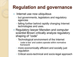 Regulation and governance
   Internet use now ubiquitous
    ◦ but governments, legislators and regulatory
      agencies
    ◦ falling further behind rapidly changing Internet
      technologies and uses.
   Regulatory lawyer Marsden and computer
    scientist Brown critically analyze regulatory
    shaping of “code”
    ◦ Technological environment of the Internet
       „code is law‟ and coders operate within normative
        framework
    ◦ more economically efficient and socially just
      regulation
    ◦ Critical socio-technical and socio-legal approach
 
