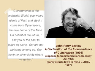 „Governments of the
Industrial World, you weary
giants of flesh and steel, I
 come from Cyberspace,
the new home of the Mind.
 On behalf of the future, I
  ask you of the past to
leave us alone. You are not           John Perry Barlow
 welcome among us. You         A Declaration of the Independence
                                     of Cyberspace (1996)
have no sovereignty where response to Communications Decency
       we gather.‟                      Act 1996
                                (partly struck down in Reno v. ACLU
                                                1997)
 