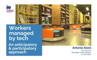 Antonio Aloisi
EUI, Florence
Max Weber June Conference
15 June 2022
Workers
managed
by tech
An anticipatory
& participatory
approach
 