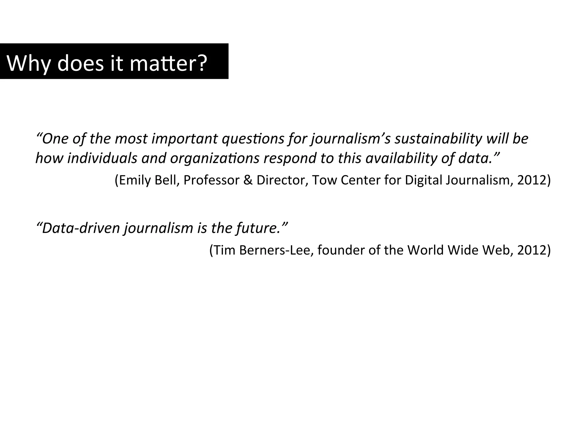 “One	
  of	
  the	
  most	
  important	
  quesRons	
  for	
  journalism’s	
  sustainability	
  will	
  be	
  
how	
  individuals	
  and	
  organizaRons	
  respond	
  to	
  this	
  availability	
  of	
  data.”	
  	
  
(Emily	
  Bell,	
  Professor	
  &	
  Director,	
  Tow	
  Center	
  for	
  Digital	
  Journalism,	
  2012)	
  
	
  
“Data-­‐driven	
  journalism	
  is	
  the	
  future.”	
  
(Tim	
  Berners-­‐Lee,	
  founder	
  of	
  the	
  World	
  Wide	
  Web,	
  2012)	
  
	
  	
  
Why	
  does	
  it	
  ma8er?	
  
 