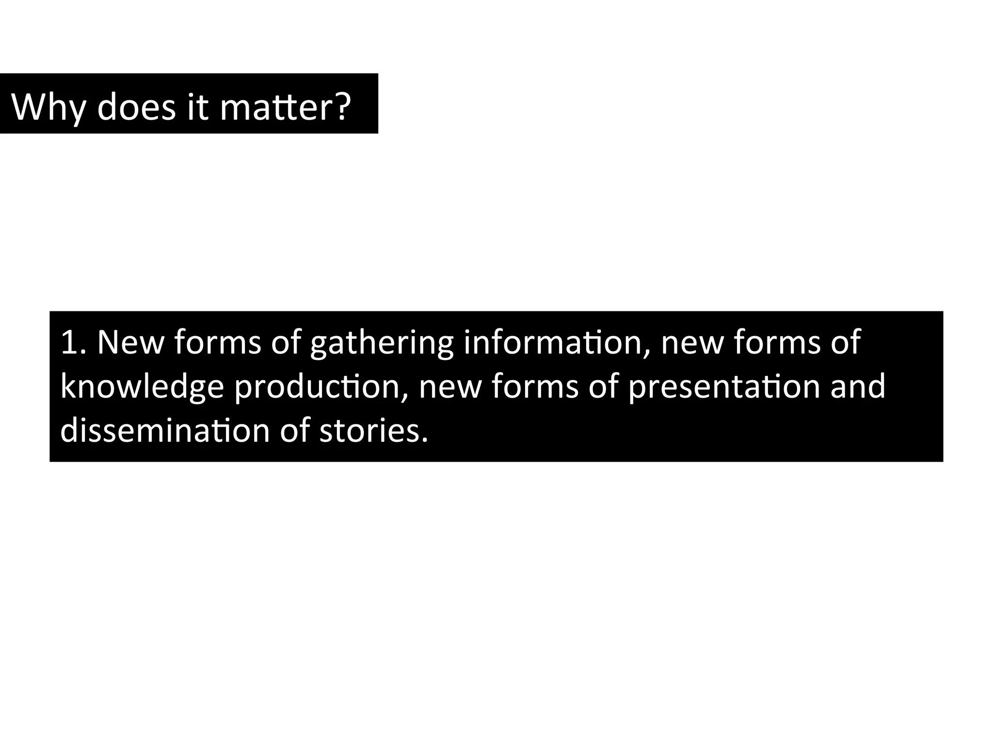 1.	
  New	
  forms	
  of	
  gathering	
  informaYon,	
  new	
  forms	
  of	
  
knowledge	
  producYon,	
  new	
  forms	
  of	
  presentaYon	
  and	
  
disseminaYon	
  of	
  stories.	
  	
  
Why	
  does	
  it	
  ma8er?	
  
 