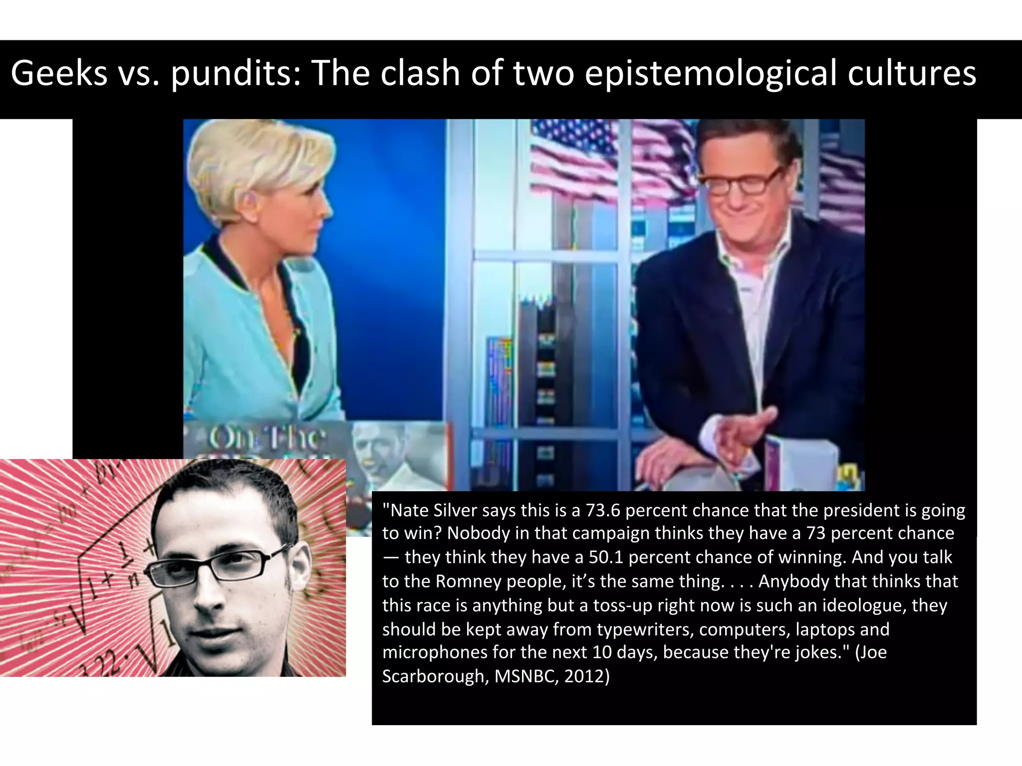 "Nate	
  Silver	
  says	
  this	
  is	
  a	
  73.6	
  percent	
  chance	
  that	
  the	
  president	
  is	
  going	
  
to	
  win?	
  Nobody	
  in	
  that	
  campaign	
  thinks	
  they	
  have	
  a	
  73	
  percent	
  chance	
  
—	
  they	
  think	
  they	
  have	
  a	
  50.1	
  percent	
  chance	
  of	
  winning.	
  And	
  you	
  talk	
  
to	
  the	
  Romney	
  people,	
  it’s	
  the	
  same	
  thing.	
  .	
  .	
  .	
  Anybody	
  that	
  thinks	
  that	
  
this	
  race	
  is	
  anything	
  but	
  a	
  toss-­‐up	
  right	
  now	
  is	
  such	
  an	
  ideologue,	
  they	
  
should	
  be	
  kept	
  away	
  from	
  typewriters,	
  computers,	
  laptops	
  and	
  
microphones	
  for	
  the	
  next	
  10	
  days,	
  because	
  they're	
  jokes."	
  (Joe	
  
Scarborough,	
  MSNBC,	
  2012)	
  
	
  
Geeks	
  vs.	
  pundits:	
  The	
  clash	
  of	
  two	
  epistemological	
  cultures	
  
 