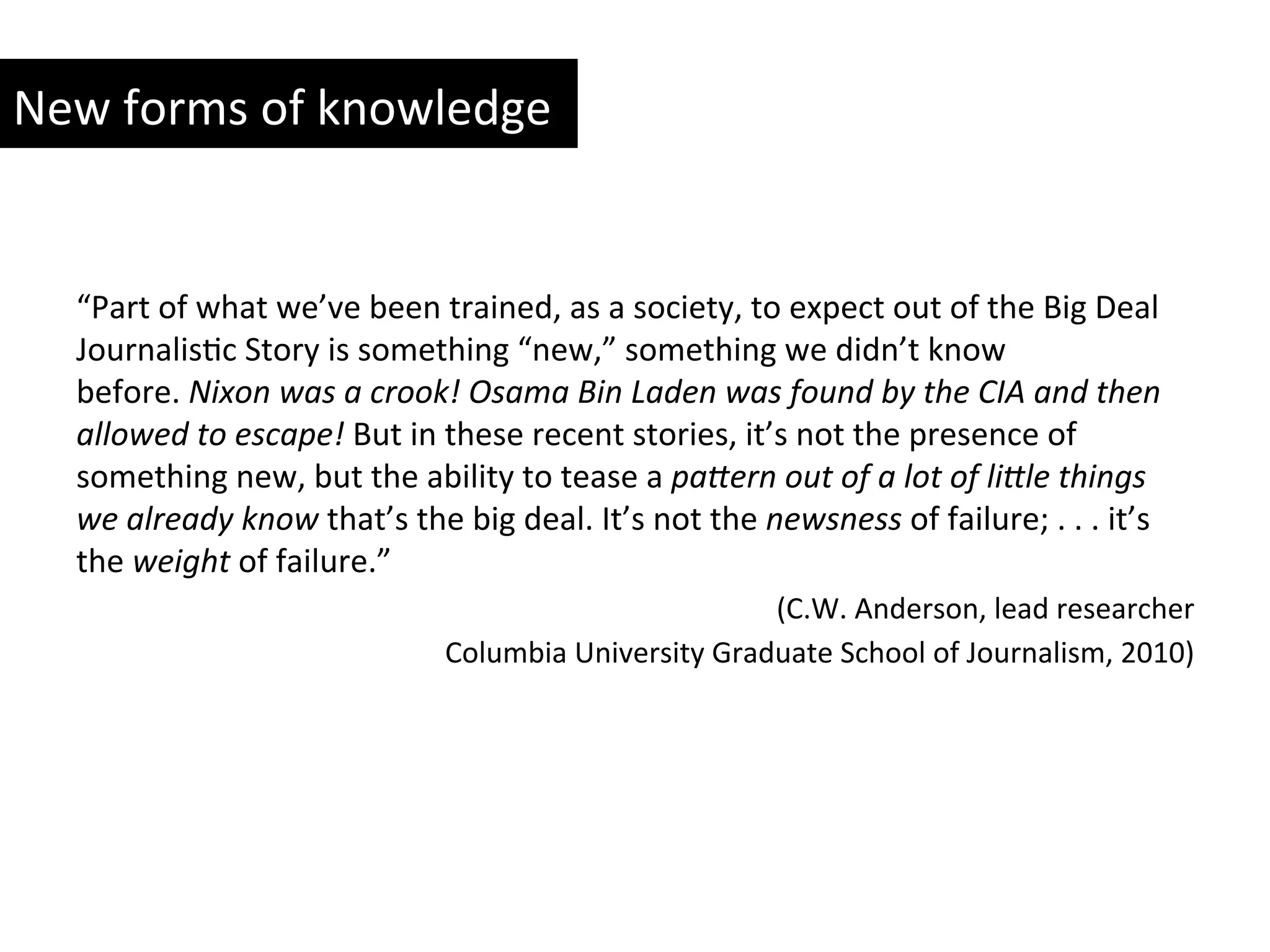 New	
  forms	
  of	
  knowledge	
  
“Part	
  of	
  what	
  we’ve	
  been	
  trained,	
  as	
  a	
  society,	
  to	
  expect	
  out	
  of	
  the	
  Big	
  Deal	
  
JournalisYc	
  Story	
  is	
  something	
  “new,”	
  something	
  we	
  didn’t	
  know	
  
before.	
  Nixon	
  was	
  a	
  crook!	
  Osama	
  Bin	
  Laden	
  was	
  found	
  by	
  the	
  CIA	
  and	
  then	
  
allowed	
  to	
  escape!	
  But	
  in	
  these	
  recent	
  stories,	
  it’s	
  not	
  the	
  presence	
  of	
  
something	
  new,	
  but	
  the	
  ability	
  to	
  tease	
  a	
  paAern	
  out	
  of	
  a	
  lot	
  of	
  liAle	
  things	
  
we	
  already	
  know	
  that’s	
  the	
  big	
  deal.	
  It’s	
  not	
  the	
  newsness	
  of	
  failure;	
  .	
  .	
  .	
  it’s	
  
the	
  weight	
  of	
  failure.”	
  
(C.W.	
  Anderson,	
  lead	
  researcher	
  
Columbia	
  University	
  Graduate	
  School	
  of	
  Journalism,	
  2010)	
  
 