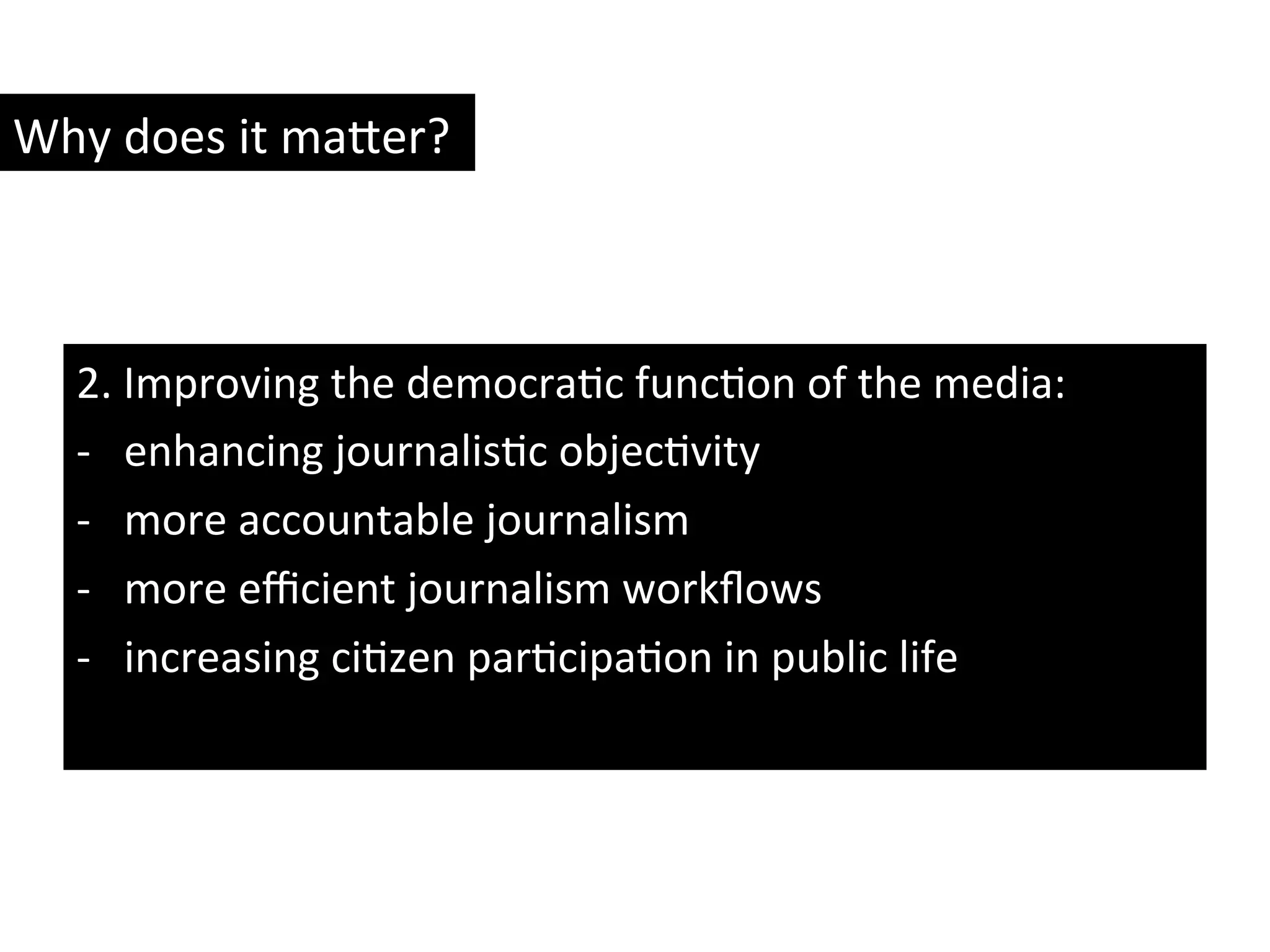 2.	
  Improving	
  the	
  democraYc	
  funcYon	
  of	
  the	
  media:	
  
-­‐  enhancing	
  journalisYc	
  objecYvity	
  
-­‐  more	
  accountable	
  journalism	
  
-­‐  more	
  eﬃcient	
  journalism	
  workﬂows	
  
-­‐  increasing	
  ciYzen	
  parYcipaYon	
  in	
  public	
  life	
  
Why	
  does	
  it	
  ma8er?	
  
 