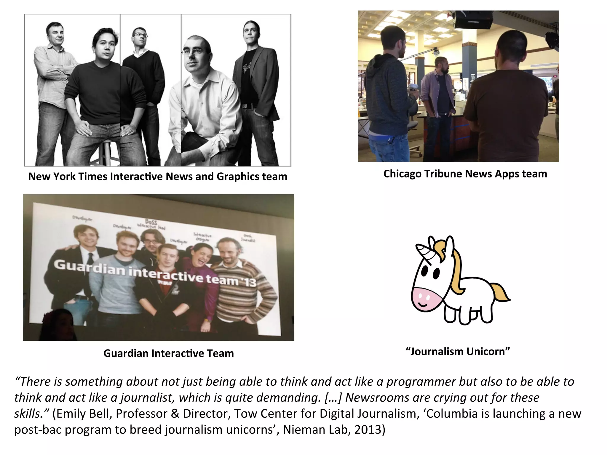 New	
  York	
  Times	
  Interac2ve	
  News	
  and	
  Graphics	
  team	
   Chicago	
  Tribune	
  News	
  Apps	
  team	
  
“There	
  is	
  something	
  about	
  not	
  just	
  being	
  able	
  to	
  think	
  and	
  act	
  like	
  a	
  programmer	
  but	
  also	
  to	
  be	
  able	
  to	
  
think	
  and	
  act	
  like	
  a	
  journalist,	
  which	
  is	
  quite	
  demanding.	
  […]	
  Newsrooms	
  are	
  crying	
  out	
  for	
  these	
  
skills.”	
  (Emily	
  Bell,	
  Professor	
  &	
  Director,	
  Tow	
  Center	
  for	
  Digital	
  Journalism,	
  ‘Columbia	
  is	
  launching	
  a	
  new	
  
post-­‐bac	
  program	
  to	
  breed	
  journalism	
  unicorns’,	
  Nieman	
  Lab,	
  2013)	
  
Guardian	
  Interac2ve	
  Team	
   “Journalism	
  Unicorn”	
  
 