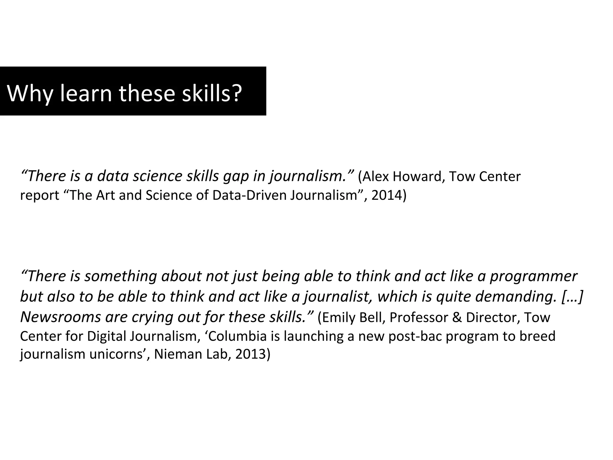 Why	
  learn	
  these	
  skills?	
  	
  
“There	
  is	
  a	
  data	
  science	
  skills	
  gap	
  in	
  journalism.”	
  (Alex	
  Howard,	
  Tow	
  Center	
  
report	
  “The	
  Art	
  and	
  Science	
  of	
  Data-­‐Driven	
  Journalism”,	
  2014)	
  	
  
“There	
  is	
  something	
  about	
  not	
  just	
  being	
  able	
  to	
  think	
  and	
  act	
  like	
  a	
  programmer	
  
but	
  also	
  to	
  be	
  able	
  to	
  think	
  and	
  act	
  like	
  a	
  journalist,	
  which	
  is	
  quite	
  demanding.	
  […]	
  
Newsrooms	
  are	
  crying	
  out	
  for	
  these	
  skills.”	
  (Emily	
  Bell,	
  Professor	
  &	
  Director,	
  Tow	
  
Center	
  for	
  Digital	
  Journalism,	
  ‘Columbia	
  is	
  launching	
  a	
  new	
  post-­‐bac	
  program	
  to	
  breed	
  
journalism	
  unicorns’,	
  Nieman	
  Lab,	
  2013)	
  
 