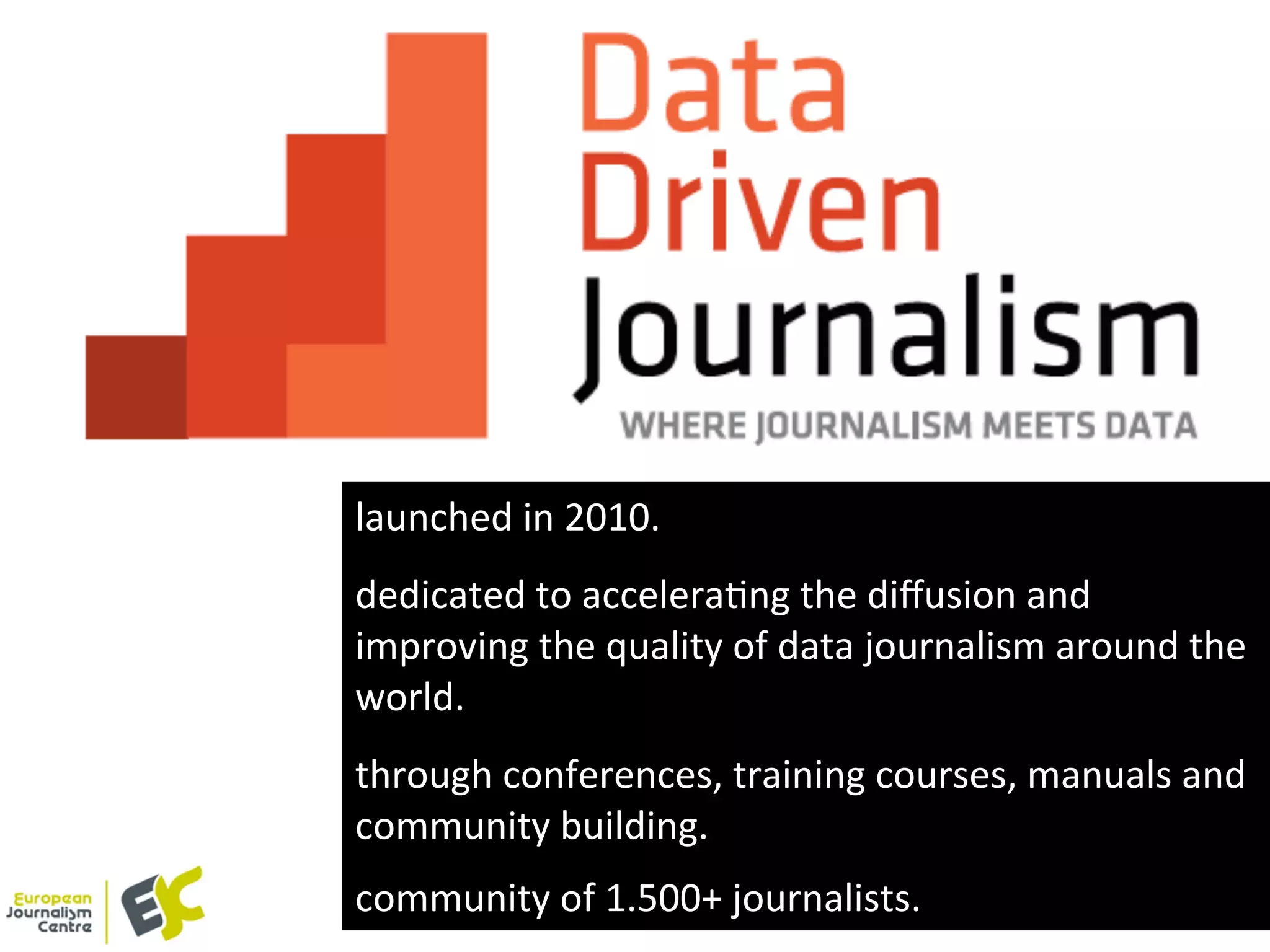 launched	
  in	
  2010.	
  
	
  
	
  
dedicated	
  to	
  acceleraYng	
  the	
  diﬀusion	
  and	
  
improving	
  the	
  quality	
  of	
  data	
  journalism	
  around	
  the	
  
world.	
  
	
  
	
  
through	
  conferences,	
  training	
  courses,	
  manuals	
  and	
  
community	
  building.	
  
	
  
community	
  of	
  1.500+	
  journalists.	
  
 