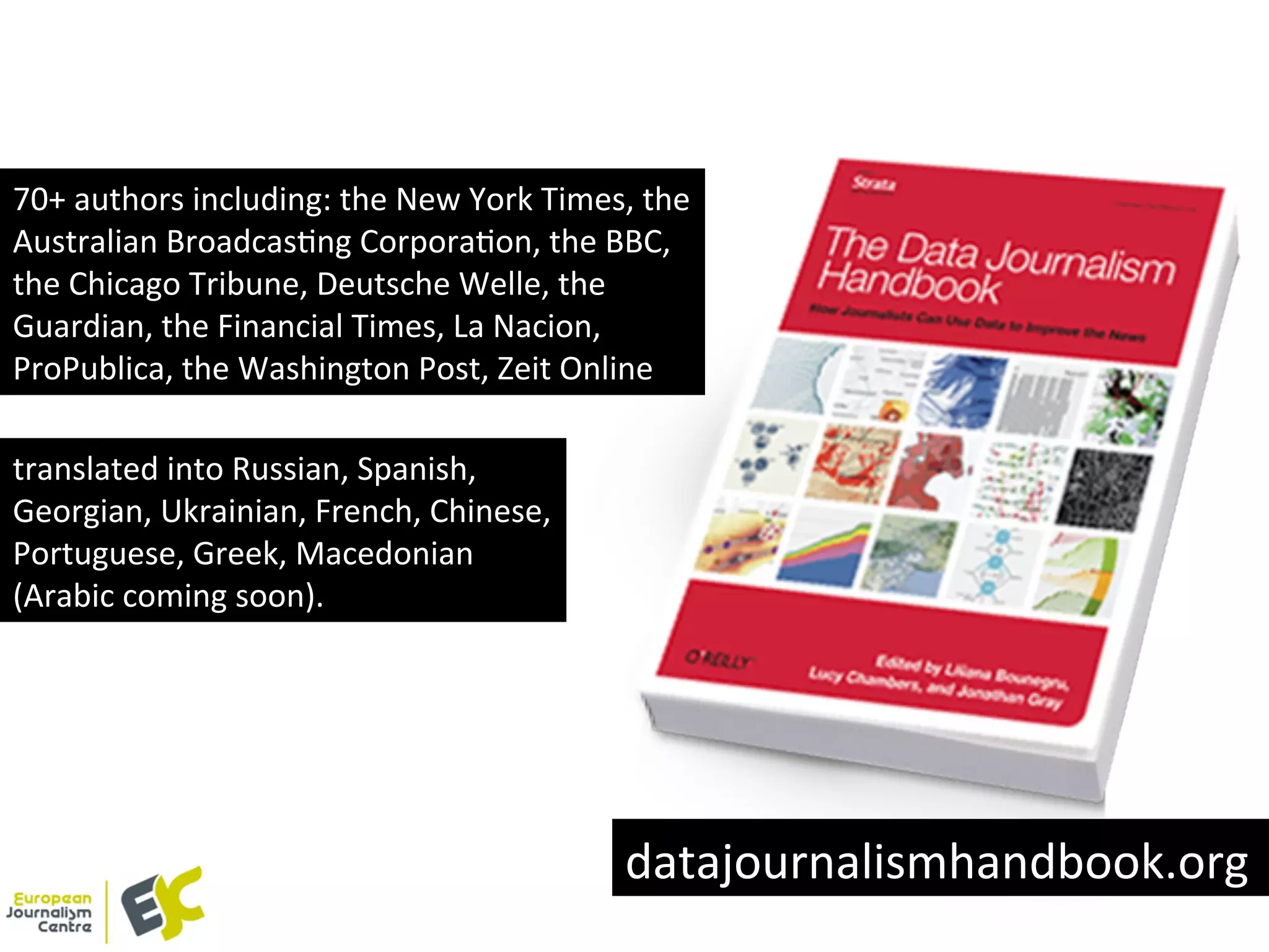 70+	
  authors	
  including:	
  the	
  New	
  York	
  Times,	
  the	
  
Australian	
  BroadcasYng	
  CorporaYon,	
  the	
  BBC,	
  
the	
  Chicago	
  Tribune,	
  Deutsche	
  Welle,	
  the	
  
Guardian,	
  the	
  Financial	
  Times,	
  La	
  Nacion,	
  
ProPublica,	
  the	
  Washington	
  Post,	
  Zeit	
  Online	
  	
  
translated	
  into	
  Russian,	
  Spanish,	
  
Georgian,	
  Ukrainian,	
  French,	
  Chinese,	
  
Portuguese,	
  Greek,	
  Macedonian	
  
(Arabic	
  coming	
  soon).	
  
datajournalismhandbook.org	
  
 