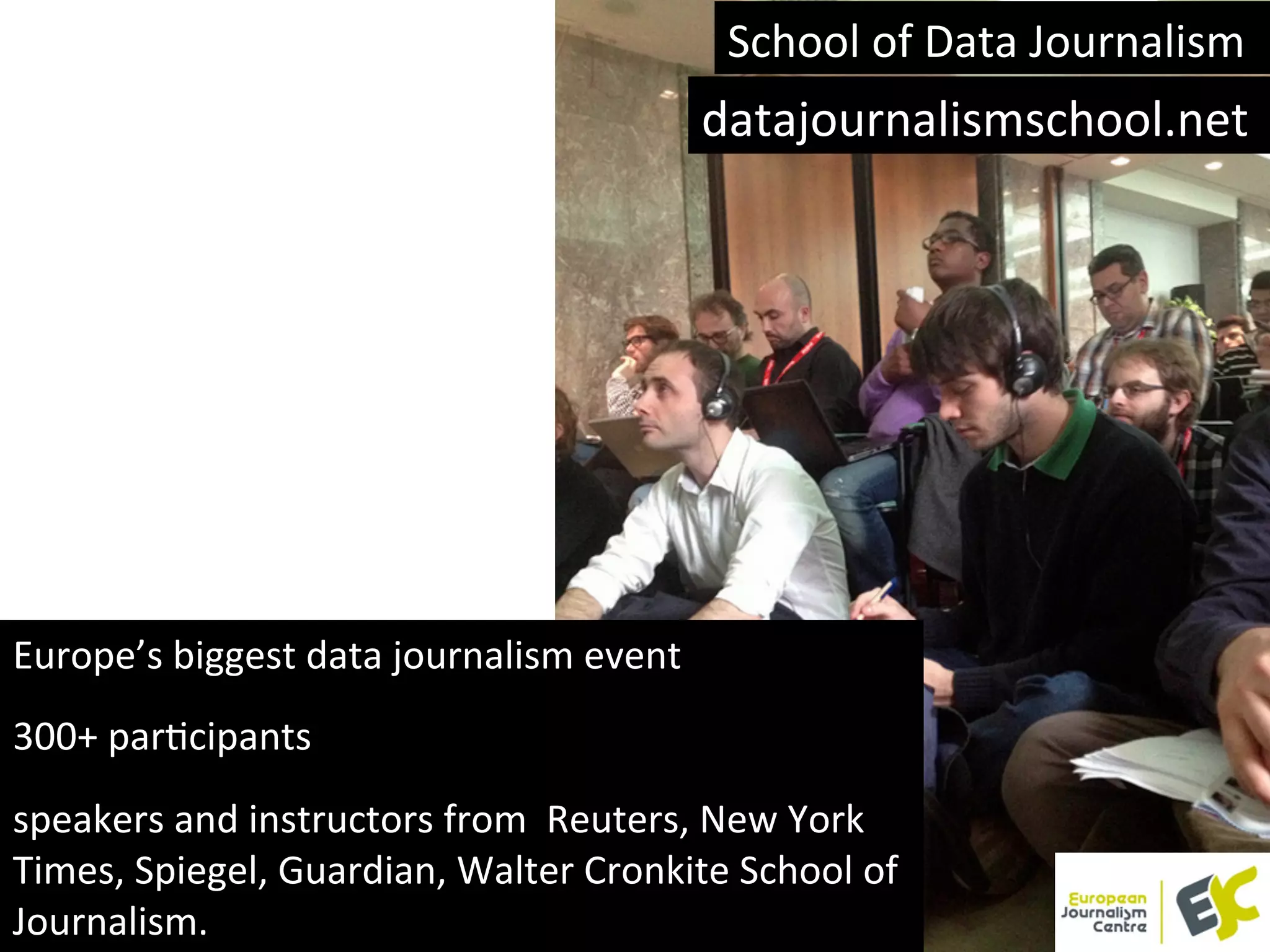 School	
  of	
  Data	
  Journalism	
  
Europe’s	
  biggest	
  data	
  journalism	
  event	
  
	
  
	
  
300+	
  parYcipants	
  
	
  
	
  
speakers	
  and	
  instructors	
  from	
  	
  Reuters,	
  New	
  York	
  
Times,	
  Spiegel,	
  Guardian,	
  Walter	
  Cronkite	
  School	
  of	
  
Journalism.	
  	
  
datajournalismschool.net	
  
 