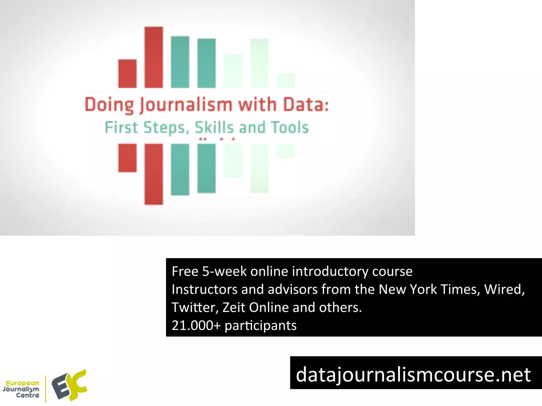 Free	
  5-­‐week	
  online	
  introductory	
  course	
  
Instructors	
  and	
  advisors	
  from	
  the	
  New	
  York	
  Times,	
  Wired,	
  
Twi8er,	
  Zeit	
  Online	
  and	
  others.	
  
21.000+	
  parYcipants	
  
datajournalismcourse.net	
  
 