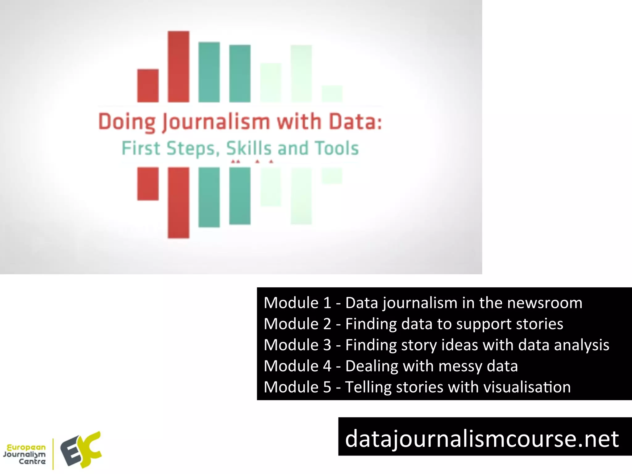 Module	
  1	
  -­‐	
  Data	
  journalism	
  in	
  the	
  newsroom	
  
Module	
  2	
  -­‐	
  Finding	
  data	
  to	
  support	
  stories	
  
Module	
  3	
  -­‐	
  Finding	
  story	
  ideas	
  with	
  data	
  analysis	
  
Module	
  4	
  -­‐	
  Dealing	
  with	
  messy	
  data	
  
Module	
  5	
  -­‐	
  Telling	
  stories	
  with	
  visualisaYon	
  
datajournalismcourse.net	
  
 