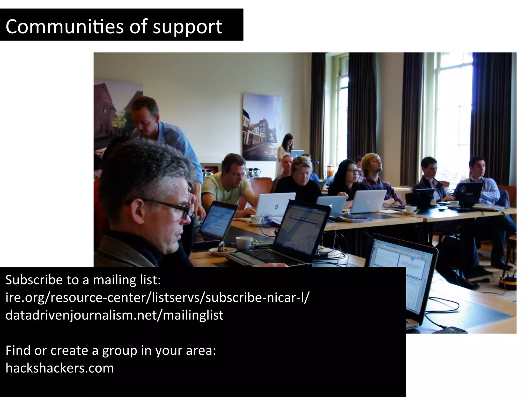Subscribe	
  to	
  a	
  mailing	
  list:	
  
ire.org/resource-­‐center/listservs/subscribe-­‐nicar-­‐l/	
  
datadrivenjournalism.net/mailinglist	
  	
  
	
  
Find	
  or	
  create	
  a	
  group	
  in	
  your	
  area:	
  
hackshackers.com	
  
	
  
CommuniYes	
  of	
  support	
  
 