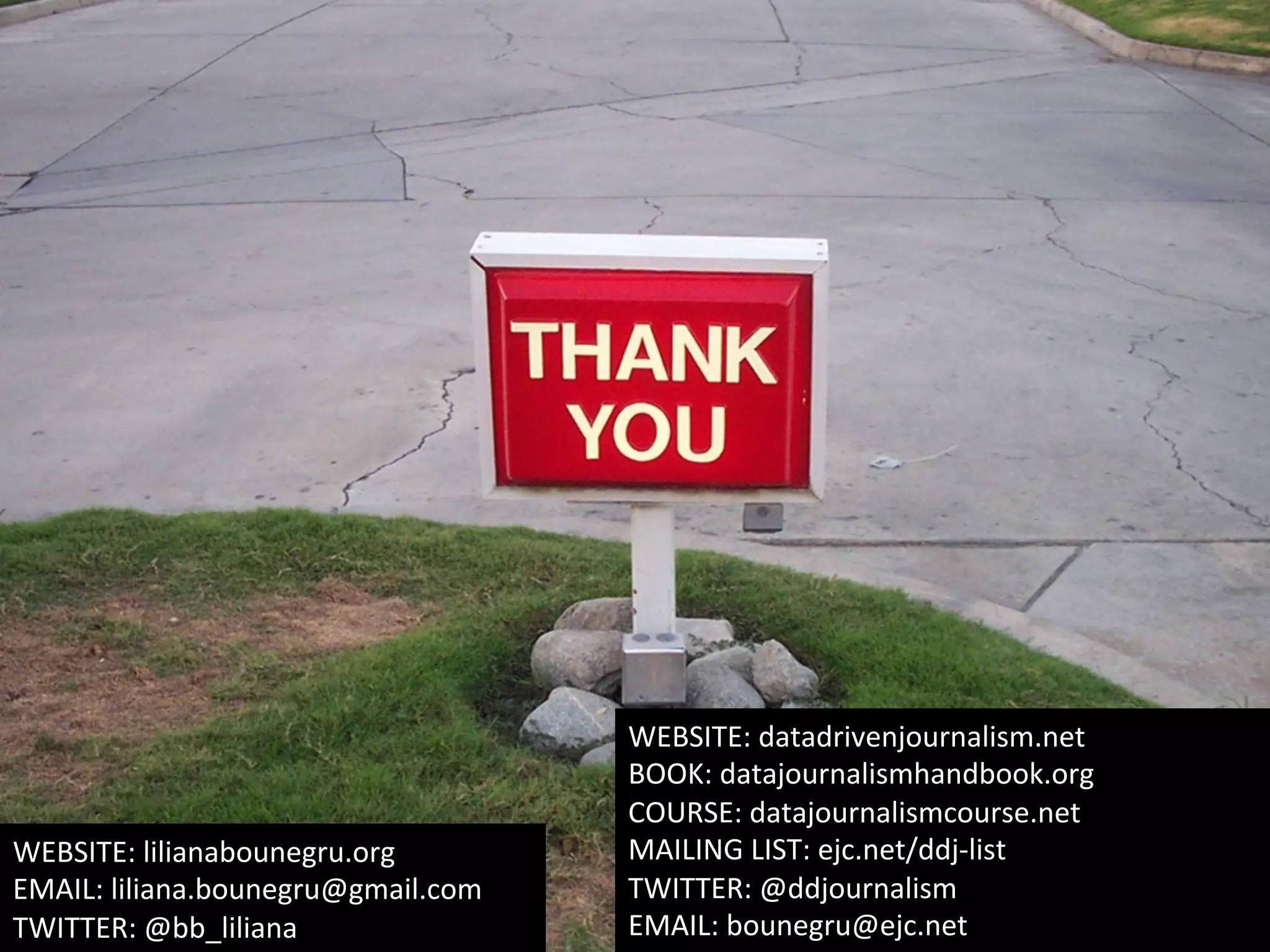 WEBSITE:	
  datadrivenjournalism.net	
  
BOOK:	
  datajournalismhandbook.org	
  
COURSE:	
  datajournalismcourse.net	
  	
  
MAILING	
  LIST:	
  ejc.net/ddj-­‐list	
  
TWITTER:	
  @ddjournalism	
  	
  	
  	
  
EMAIL:	
  bounegru@ejc.net	
  	
  
WEBSITE:	
  lilianabounegru.org	
  
EMAIL:	
  liliana.bounegru@gmail.com	
  
TWITTER:	
  @bb_liliana	
  
 