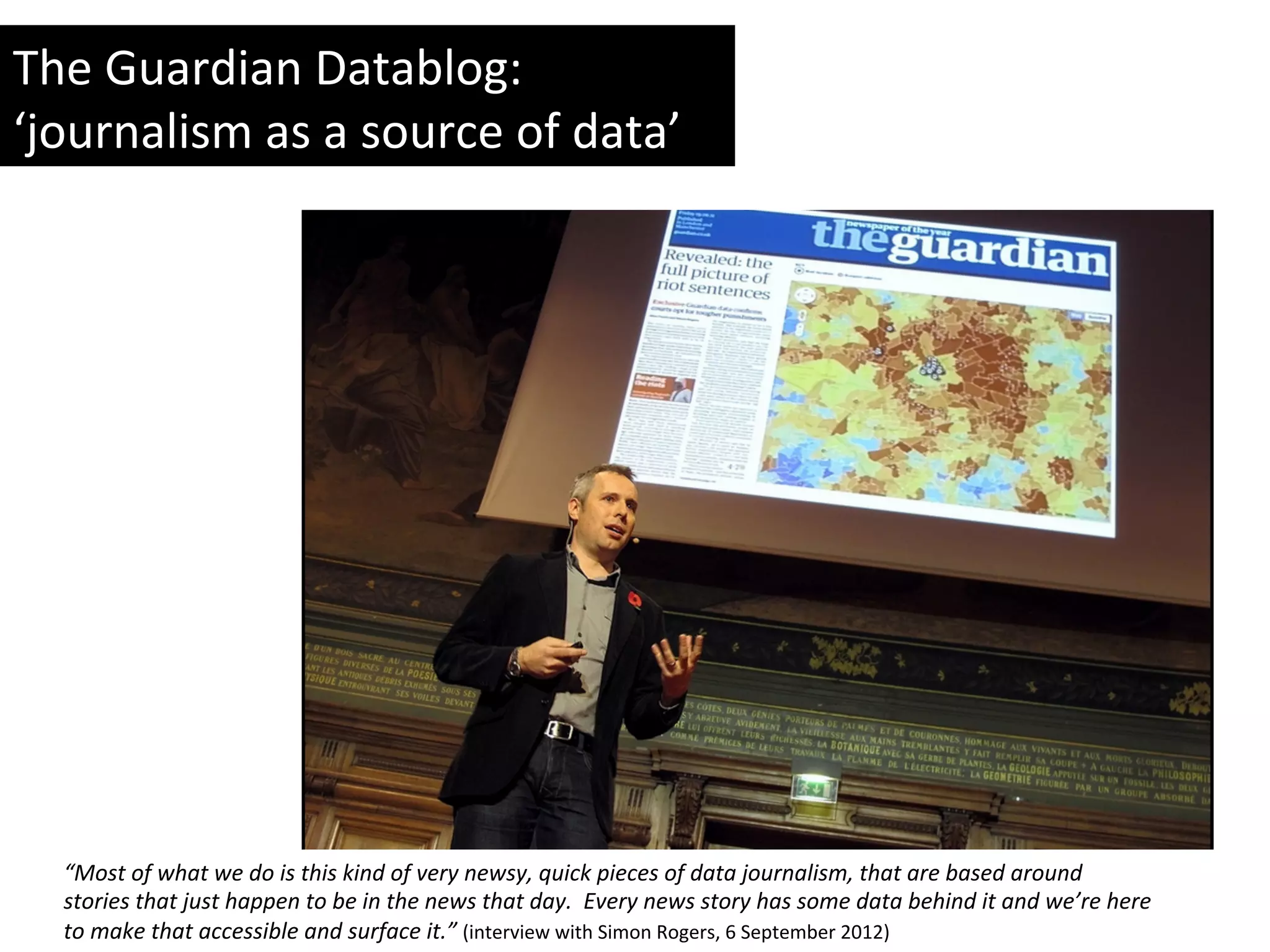 “Most	
  of	
  what	
  we	
  do	
  is	
  this	
  kind	
  of	
  very	
  newsy,	
  quick	
  pieces	
  of	
  data	
  journalism,	
  that	
  are	
  based	
  around	
  
stories	
  that	
  just	
  happen	
  to	
  be	
  in	
  the	
  news	
  that	
  day.	
  	
  Every	
  news	
  story	
  has	
  some	
  data	
  behind	
  it	
  and	
  we’re	
  here	
  
to	
  make	
  that	
  accessible	
  and	
  surface	
  it.”	
  (interview	
  with	
  Simon	
  Rogers,	
  6	
  September	
  2012)	
  
The	
  Guardian	
  Datablog:	
  
‘journalism	
  as	
  a	
  source	
  of	
  data’	
  	
  
 