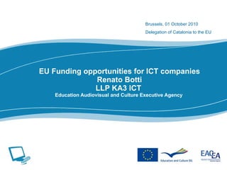 EU Funding opportunities for ICT companies Renato Botti LLP KA3 ICT  Education Audiovisual and Culture Executive Agency  Brussels, 01 October 2010 Delegation of Catalonia to the EU   