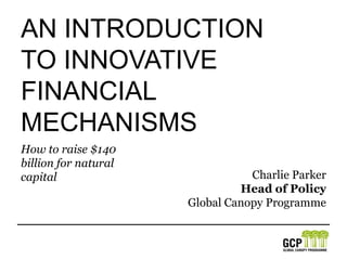 An IntroductionTO innovativeFinancial Mechanisms How to raise $140 billion for natural capital Charlie Parker Head of Policy Global Canopy Programme 