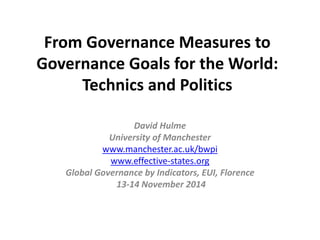 From Governance Measures to 
Governance Goals for the World: 
Technics and Politics 
David Hulme 
University of Manchester 
www.manchester.ac.uk/bwpi 
www.effective-states.org 
Global Governance by Indicators, EUI, Florence 
13-14 November 2014 
 