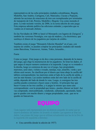 representativos de las ocho principales ciudades colombianas, Bogotá,
Medellín, San Andrés, Cartagena, Cali, Manizales, Cúcuta y Popayán,
además las acciones de estaciones de tren son reemplazadas por terminales
de transporte de Cali, Pereira, Medellín y Bogotá. Usa como moneda el
peso. La más reciente versión, de 2006, es la sexta edición de este juego.
Esta empresa además publica las ediciones estándar y especiales que se
venden en el mercado chileno.

En las Navidades de 2006 se lanzó el Monopoly con lugares de Zaragoza7 y
también las versiones Nostalgia, con caja de madera, y la electrónica, que
sustituye el dinero de los jugadores por tarjetas de crédito.

También existe el juego "Monopoly Edición Mundial" en el que, con
tarjetas de crédito, se pueden comprar las principales ciudades del mundo
como Barcelona, Vancouver, Atenas, Tokio, Jerusalén...

Fuera

Como se juega: -Este juego es de dos o mas personas, depende de la marca
del juego, que elige la enumeracion de los jugadores. Se tiran los dados, el
que saque el mayor numero comienza a la izquierda. Luego se va rotando a
la drecha, luego se comienza de una vez el juego, hay propiedades
marrones, azul claro, violeta o rosado, naranja, rojo, amarillo, verde y por
ultimo azul oscuro. Se clasifican por el dinero que tiene abajo la casilla del
tablero correspondiente; las marrones están al lado de la casilla de salida, y
son las más baratas. Las azules tambien están del otro lado de la casilla de
salida, depende del lado de donde lo veas. Luego, si consigues las tres
casillas puedes comenzar a hacer casas y hoteles. Al principio hay que
hacer 4 casas en las tres casillas, y si pagas lo mismo que uuna casa
correspondiente -con la propiedad que tienes-, puedes obtener un hotel. Asi
vas comprando, intercambiando, vendiendo, subastando, apostando, hasta
que te quedes con mucho dinero y tengas propiedades, osea , que no te
quedes en bancarrota.


                            EQUIPO


       Una carretilla (desde la edición de 1937)
 