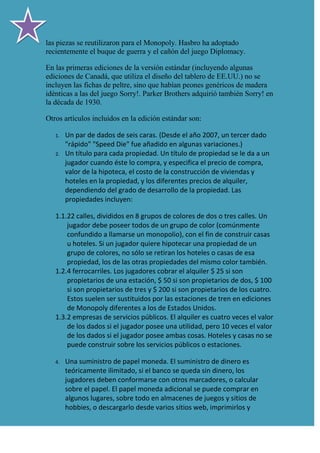 las piezas se reutilizaron para el Monopoly. Hasbro ha adoptado
recientemente el buque de guerra y el cañón del juego Diplomacy.

En las primeras ediciones de la versión estándar (incluyendo algunas
ediciones de Canadá, que utiliza el diseño del tablero de EE.UU.) no se
incluyen las fichas de peltre, sino que habían peones genéricos de madera
idénticas a las del juego Sorry!. Parker Brothers adquirió también Sorry! en
la década de 1930.

Otros artículos incluidos en la edición estándar son:

   1.   Un par de dados de seis caras. (Desde el año 2007, un tercer dado
        "rápido" "Speed Die" fue añadido en algunas variaciones.)
   2.   Un título para cada propiedad. Un título de propiedad se le da a un
        jugador cuando éste lo compra, y especifica el precio de compra,
        valor de la hipoteca, el costo de la construcción de viviendas y
        hoteles en la propiedad, y los diferentes precios de alquiler,
        dependiendo del grado de desarrollo de la propiedad. Las
        propiedades incluyen:

   1.1.22 calles, divididos en 8 grupos de colores de dos o tres calles. Un
       jugador debe poseer todos de un grupo de color (comúnmente
       confundido a llamarse un monopolio), con el fin de construir casas
       u hoteles. Si un jugador quiere hipotecar una propiedad de un
       grupo de colores, no sólo se retiran los hoteles o casas de esa
       propiedad, los de las otras propiedades del mismo color también.
   1.2.4 ferrocarriles. Los jugadores cobrar el alquiler $ 25 si son
       propietarios de una estación, $ 50 si son propietarios de dos, $ 100
       si son propietarios de tres y $ 200 si son propietarios de los cuatro.
       Estos suelen ser sustituidos por las estaciones de tren en ediciones
       de Monopoly diferentes a los de Estados Unidos.
   1.3.2 empresas de servicios públicos. El alquiler es cuatro veces el valor
       de los dados si el jugador posee una utilidad, pero 10 veces el valor
       de los dados si el jugador posee ambas cosas. Hoteles y casas no se
       puede construir sobre los servicios públicos o estaciones.

   4.   Una suministro de papel moneda. El suministro de dinero es
        teóricamente ilimitado, si el banco se queda sin dinero, los
        jugadores deben conformarse con otros marcadores, o calcular
        sobre el papel. El papel moneda adicional se puede comprar en
        algunos lugares, sobre todo en almacenes de juegos y sitios de
        hobbies, o descargarlo desde varios sitios web, imprimirlos y
 