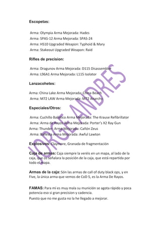 Escopetas:

Arma: Olympia Arma Mejorada: Hades
Arma: SPAS-12 Arma Mejorada: SPAS-24
Arma: HS10 Upgraded Weapon: Typhoid & Mary
Arma: Stakeout Upgraded Weapon: Raid

Rifles de precision:

Arma: Dragunov Arma Mejorada: D115 Disassembler
Arma: L96A1 Arma Mejorada: L115 Isolator

Lanzacohetes:

Arma: China Lake Arma Mejorada: China Beach
Arma: M72 LAW Arma Mejorada: M72 Anarchy

Especiales/Otros:

Arma: Cuchillo Balístico Arma Mejorada: The Krause Refibrillator
Arma: Arma de Rayos Arma Mejorada: Porter’s X2 Ray Gun
Arma: Thunder: Arma Mejorada: Cañón Zeus
Arma: Ballesta Arma Mejorada: Awful Lawton

Explosivos: Claymore, Granada de fragmentación

Caja de armas: Caja siempre la veréis en un mapa, al lado de la
caja, que os señalara la posición de la caja, que está repartida por
todo el mapa.

Armas de la caja: Són las armas de call of duty black ops, y en
Five, la única arma que vemos de CoD 5, es la Arma De Rayos.

FAMAS: Para mí es muy mala su munición se agota rápido y poca
potencia eso si gran precision y cadencia.
Puesto que no me gusta no la he llegado a mejorar.
 