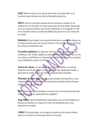 Galil: Bueno esta es una de las que más uso mejorada, es la
Lamento que incluye una mira y bastante potencia.

HK21: Esta es la pretty woman de las armas en zombis si no
existieran ni la Gunder ni la de rayos esta sería la mejor mejorada
es la no sé que oscilator que tiene 150 balas en el cargador y 750
en tu bolsillo vamos un total de 900 balas para mi es la creme de
la creme.

Ballesta: Al principio no me gusta nada pero cuando la mjoras es
la mejor puesto que sus virotes atraen a los zombis como si fueran
los monos es bastante util.

Cuchillo balístico: Es basante util mejorado puesto que si lo
combinas con revivir rapido no solo revives a tus aliados de un tiro
si no de un cuchillazo y si compras el cuchillo Bowie se os conjunta
con el balistico vamos un infierno.

Arma de rayos: La compañía de la GunderWaffe, una de las
mejores armas del juego, la que siempre nos ayuda para todo, y
para amí la mejor arma de zombis después de la Gunder.

Pistolas duales (CZ): Bueno estas pistolas son buenas y si las
mejoras son completamente automaticas tambien está sola que
mejorada es lo mismo

G11:.Buena arma la verdad es un arma con mira de precision por
rafagas y con gran capacidad de cargador.

Aug H Bar: Arma totalmente automatica con mira de fabrica es
buena la verdad y su mejora te trae una escopeta que sirve
bastante la verdad.

L96A1: Francotirador, no me gusta mucho en el modo zombis,
pero es una de las armas que tienes en la caja.
 