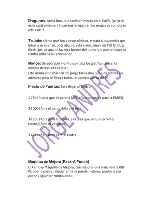 Dragunov: Arma Rusa que tambien estaba en el CoD5, (pero no
en la caja) sirve para hacer easter egg's en los mapas de zombis en
este CoD 7.

Thunder: Arma que lanza rayos sónicos, e mata a los zombis que
esten a su alcanze, o los aturde, esta arma, nueva en Call Of Duty
Black Ops, es una de las más fuertes del juego, y si quieren llegar a
rondas altas os la recomiendo.

Monos: Un adorable monito que toca los platillos pero si te
acercas demasiado es letal.
Este mono es lo mas util del juego tarda más que una granda en
activarse pero se lleva a todos los zombis acerca de él.

Precio de Puertas: Para llegar al Teatro.

1-750 (Puerta que da para la MPL) (Puerta que da para la PM63)

2-1000 (Abre el patio.) (Abre el Bar)

3-1250 (Abre para la subida, a la casa que comunica con el
teatro.)(Abre el vestíbulo).

4-1250 (Abre para abrir el teatro)




Máquina de Mejora (Pack-A-Punch)
La Famosa Máquina de Mejora, que mejorar una arma vale 5.000
Pt, bueno pues cualquier arma se puede mejorar, gracias a eso
puedes aguantar rondas altas.
 