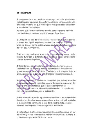 ESTRATEGIAS


Supongo que cada uno tendrá su estrategia particular y cada uno
habrá logrado su record de una forma distinta, pero con esto solo
pretendo ayudar a los que van un poco más perdidos y se quedan
atascados en rondas bajas.
Yo no es que sea nada del otro mundo, pero si que me he dado
cuenta de varias pautas a seguir si quieres llegar lejos.

1-En la primera sala de todas intenta "rascar" los máximos puntos
posibles. Eso significa que cada zombie que te venga dispárale
unas 4 o 5 veces con la pistola y luego apuñálalo.Esto hace un total
de 50 + 130 = 180 puntos.

2-No te compres ninguna arma en la primera habitación,de hecho
intenta durar con la pistola hasta la ronda 4 si puede ser,que será
cuando abramos la puerta.

3-Recordar que cada ronda tenemos 2 granadas nuevas,luego
sobre todo en las primeras rondas podemos tirar mucho de las
granadas para ahorrar munición.(También nos sirven para dejar al
último zombie de la partida arrastrándose y reparar ventanas).

4-Una vez llegado a la ronda 4 recomiendo ir por arriba y abrir dos
puertas seguidas para coger la escopeta de 6 cartuchos,que es de
largo el arma más efectiva que se puede comprar en las
paredes,ya que mata de 1 toque hasta la ronda 11 o 12.Además
con esta escopeta los perros ni os tocarán.

5-Hasta la ronda 8 podéis aguantar en la sala de la escopeta de los
6 cartuchos de sobra,ya que unos cubren arriba y otros 2 abajo.En
la 9 recomiendo abrir hasta la sala de la electricidad porque os
llevaréis una sorpresa si decidís aguantar mucho ahí.

6-En la sala de la electricidad aguantar sin pulsar la palanca un par
de rondas y así los zombies solo podrán entrar por una puerta y 2
o 3 ventanas que serán fáciles de cubrir.
 