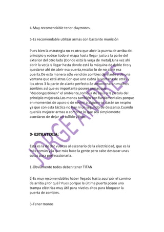 4-Muy recomendable tener claymores.

5-Es recomendable utilizar armas con bastante munición

Pues bien la estrategia no es otra que abrir la puerta de arriba del
principio y rodear todo el mapa hasta llegar justo a la parte del
exterior del otro lado (Donde está la verja de metal).Una vez ahí
abrir la verja y llegar hasta donde está la máquina de doble tiro y
quedarse ahí sin abrir esa puerta,recalco lo de no abrir esa
puerta.De esta manera sólo vendrán zombies de alante y de una
ventana que está atras.Con que uno cubra la ventana de atrás y
los otros 3 la parte de alante perfecto.Se amontonarán muchos
zombies así que es importante poseer armas que
"descongestionen" el ambiente,como la de zeus o la pistola del
principio mejorada.Los monos también son fundamentales porque
en momentos de apuro o de revivir a alguien os darán un respiro
ya que con esta táctica no hay ni un segundo de descanso.Cuando
queráis mejorar armas o comprar lo que sea simplemente
acordaros de dejar un tullido y listo.



3- Estrategia:


Esta es la de dar vueltas al escenario de la electricidad, que es la
más común y la que más hace la gente pero cabe destacar unas
cosas para perfecccionarla.

1-Obviamente todos deben tener TITAN

2-Es muy recomendables haber llegado hasta aquí por el camino
de arriba ¿Por qué? Pues porque la última puerta posee una
trampa eléctrica muy útil para niveles altos para bloquear la
puerta de zombies.

3-Tener monos
 