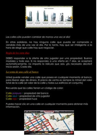 Las calles sólo pueden cambiar de manos una vez al día!

En otras palabras, no hay ninguna calle que pueda ser comprada o
vendida más de una vez al día. Por lo tanto, hay que ser inteligente a la
hora de elegir que calle hay que negociar.

Regla de los siete días

DEBES responder a la oferta de otro jugador por una propiedad. Buenos
modales y todo eso. Si no respondes a una oferta en 7 días, se aceptará
automáticamente, no importa lo ridícula que sea. ¿Es necesario decirlo?
Inicia sesión. Cada día.

La venta de una calle al banco

Usted puede vender una calle que posea en cualquier momento al banco,
para liberar algo de dinero. El precio de venta es siempre la mitad del valor
total de la calle (el valor de la calle y todos sus edificios en conjunto)

Recuerda que las calles tienen un código de color:

Calle púrpura = propiedad del banco
Calle azul = propiedad de otro jugador
Calle roja = propiedad tuya

Puedes hacer clic en una calle en cualquier momento para obtener más
información.
 