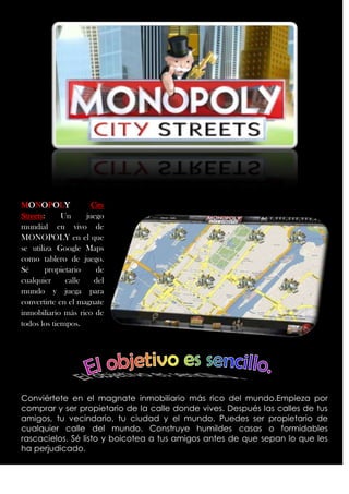 MONOPOLY              City
Streets:     Un     juego
mundial en vivo de
MONOPOLY en el que
se utiliza Google Maps
como tablero de juego.
Sé      propietario    de
cualquier     calle    del
mundo y juega para
convertirte en el magnate
inmobiliario más rico de
todos los tiempos.




Conviértete en el magnate inmobiliario más rico del mundo.Empieza por
comprar y ser propietario de la calle donde vives. Después las calles de tus
amigos, tu vecindario, tu ciudad y el mundo. Puedes ser propietario de
cualquier calle del mundo. Construye humildes casas o formidables
rascacielos. Sé listo y boicotea a tus amigos antes de que sepan lo que les
ha perjudicado.
 