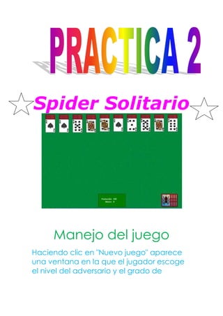 Spider Solitario




     Manejo del juego
Haciendo clic en "Nuevo juego" aparece
una ventana en la que el jugador escoge
el nivel del adversario y el grado de
 