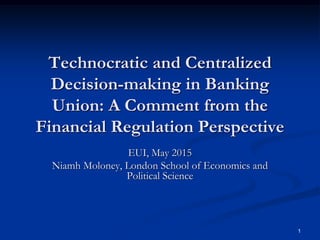 1
Technocratic and Centralized
Decision-making in Banking
Union: A Comment from the
Financial Regulation Perspective
EUI, May 2015
Niamh Moloney, London School of Economics and
Political Science
 