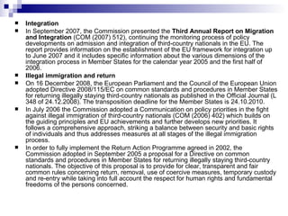 Integration In September 2007, the Commission presented the  Third Annual Report on Migration and Integration  (COM (2007) 512), continuing the monitoring process of policy developments on admission and integration of third-country nationals in the EU. The report provides information on the establishment of the EU framework for integration up to June 2007 and it includes specific information about the various dimensions of the integration process in Member States for the calendar year 2005 and the first half of 2006.  Illegal immigration and return On 16 December 2008, the European Parliament and the Council of the European Union adopted Directive 2008/115/EC on common standards and procedures in Member States for returning illegally staying third-country nationals as published in the Official Journal (L 348 of 24.12.2008).  The transposition deadline for the Member States is 24.10.2010.  In July 2006 the Commission adopted a Communication on policy priorities in the fight against illegal immigration of third-country nationals (COM (2006) 402) which builds on the guiding principles and EU achievements and further develops new priorities. It follows a comprehensive approach, striking a balance between security and basic rights of individuals and thus addresses measures at all stages of the illegal immigration process.  In order to fully implement the Return Action Programme agreed in 2002, the Commission adopted in September 2005 a proposal for a Directive on common standards and procedures in Member States for returning illegally staying third-country nationals. The objective of this proposal is to provide for clear, transparent and fair common rules concerning return, removal, use of coercive measures, temporary custody and re-entry while taking into full account the respect for human rights and fundamental freedoms of the persons concerned.  