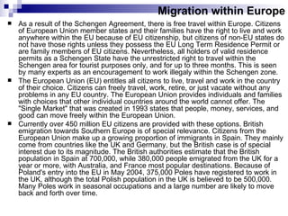 Migration within Europe As a result of the Schengen Agreement, there is free travel within Europe. Citizens of European Union member states and their families have the right to live and work anywhere within the EU because of EU citizenship, but citizens of non-EU states do not have those rights unless they possess the EU Long Term Residence Permit or are family members of EU citizens. Nevertheless, all holders of valid residence permits as a Schengen State have the unrestricted right to travel within the Schengen area for tourist purposes only, and for up to three months. This is seen by many experts as an encouragement to work illegaly within the Schengen zone. The European Union (EU) entitles all citizens to live, travel and work in the country of their choice. Citizens can freely travel, work, retire, or just vacate without any problems in any EU country. The European Union provides individuals and families with choices that other individual countries around the world cannot offer. The "Single Market" that was created in 1993 states that people, money, services, and good can move freely within the European Union.  Currently over 450 million EU citizens are provided with these options.  British emigration towards Southern Europe is of special relevance. Citizens from the European Union make up a growing proportion of immigrants in Spain. They mainly come from countries like the UK and Germany, but the British case is of special interest due to its magnitude. The British authorities estimate that the British population in Spain at 700,000, while 380,000 people emigrated from the UK for a year or more, with Australia, and France most popular destinations. Because of Poland's entry into the EU in May 2004, 375,000 Poles have registered to work in the UK, although the total Polish population in the UK is believed to be 500,000. Many Poles work in seasonal occupations and a large number are likely to move back and forth over time.  