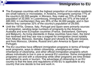 Immigration to EU The European countries with the highest proportion of non-native residents are small nations or microstates. In Andorra, immigrants comprise 77% of the country's 82,000 people; in Monaco, they make up 70% of the total population of 32,000; in Luxembourg, immigrants are 37% of the total of 480,000; in Liechtenstein they are 35% of the 34,000 people; and in San Marino they comprise 32% of the country's population of 29,000. Until the 1970s, Greece, Italy, Portugal and Spain were primarily sources of emigration, sending large numbers of emigrants to the America, Australia and even European countries (France, Switzerland, Germany and Belgium). As living standards in these countries have risen, the trend has reversed and they are now a magnet for immigration (most notably from Albania, Morocco, Somalia, Egypt and Ukraine to Italy and Greece, and from Morocco, Ukraine, Russia and Latin America to Spain and Portugal). The EU countries have different immigration programs in terms of foreign work programs, ways to obtain citizenship, unemployment rates, inheritance of citizenship, and other official immigration programs which allows individuals to live in one or several EU countries. Some immigration programs can end with a citizenship while other programs are time limited and related to work or tourism. The advantage of citizenship in an EU country is that the laws and regulations of the EU is applicable to any country that one decide to live and work in. 
