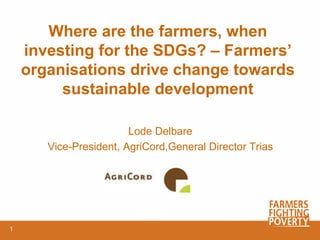 Where are the farmers, when
investing for the SDGs? – Farmers’
organisations drive change towards
sustainable development
Lode Delbare
Vice-President, AgriCord,General Director Trias
1
 