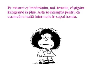 Pe m?sur? ce ?mb?tr?nim, noi, femeile, c??tig?m kilograme ?n plus. Asta se ?nt?mpl? pentru c?  acumu?m mult? informa?ie ?n capul nostru. 