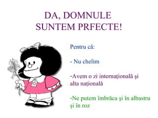 DA, DOMNULE  SUNTEM PRFECTE! Pentru c?: - Nu chelim Avem o zi interna?ional? ?i alta na?ional? Ne putem ?mbr?ca ?i ?n albastru ?i ?n roz 