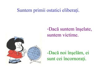 Suntem primii ostatici elibera?i. Dac? suntem ?n?elate,  suntem victime. -Dac? noi ?n?el?m, ei  sunt cei ?ncornora?i. 