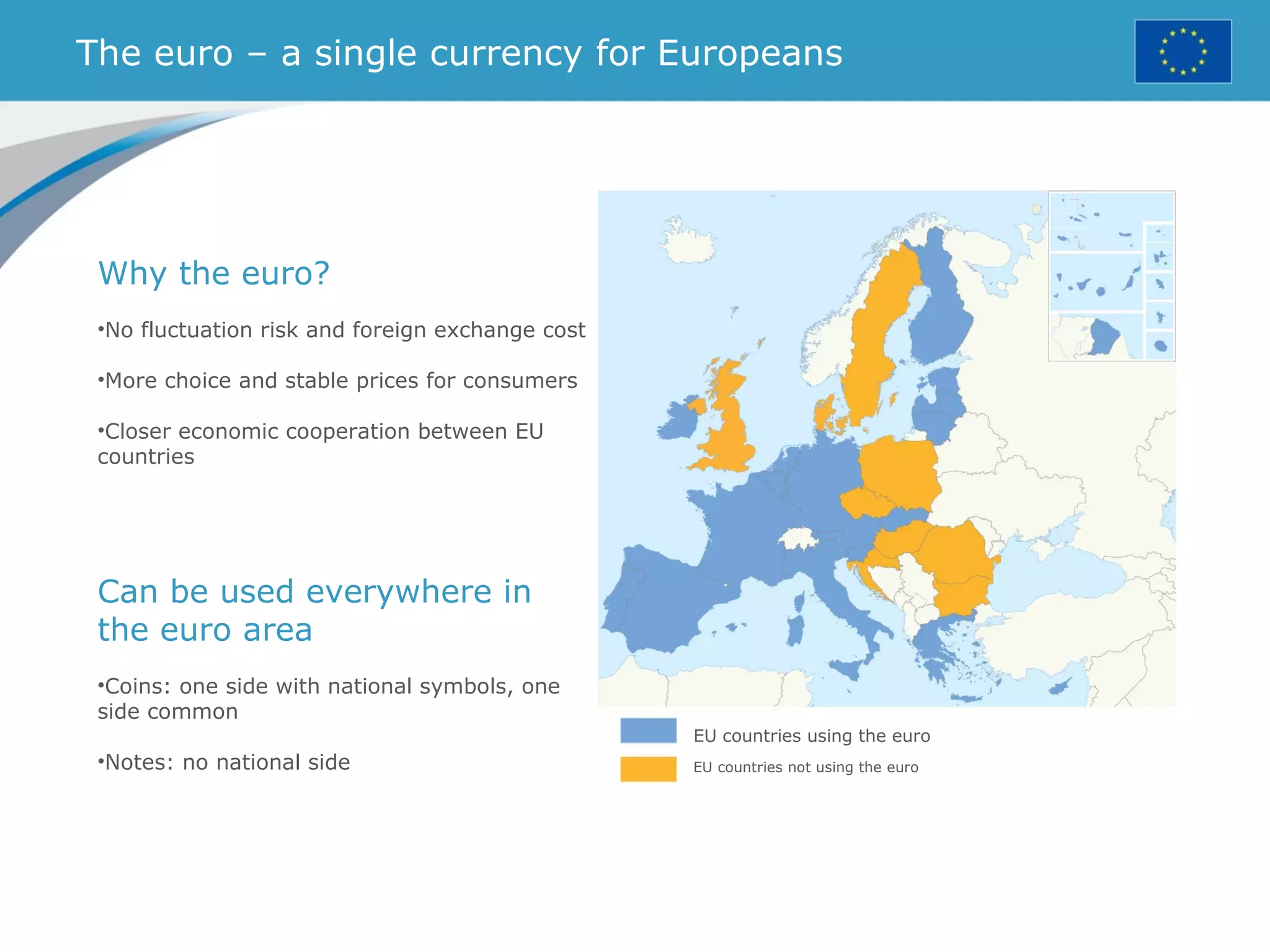 The euro – a single currency for Europeans
EU countries using the euro
EU countries not using the euro
Why the euro?
•No fluctuation risk and foreign exchange cost
•More choice and stable prices for consumers
•Closer economic cooperation between EU
countries
Can be used everywhere in
the euro area
•Coins: one side with national symbols, one
side common
•Notes: no national side
 