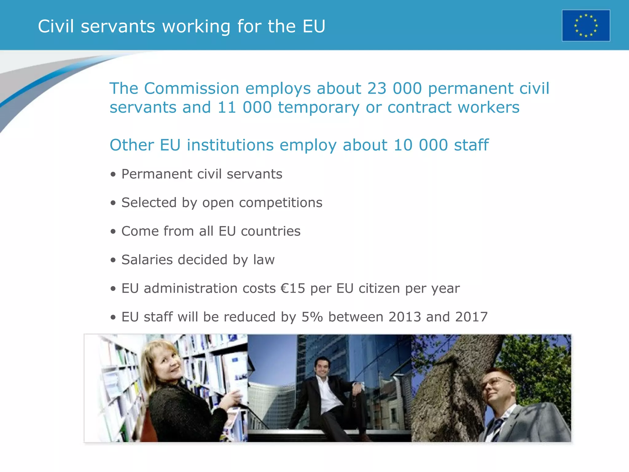 Civil servants working for the EU
The Commission employs about 23 000 permanent civil
servants and 11 000 temporary or contract workers
Other EU institutions employ about 10 000 staff
• Permanent civil servants
• Selected by open competitions
• Come from all EU countries
• Salaries decided by law
• EU administration costs €15 per EU citizen per year
• EU staff will be reduced by 5% between 2013 and 2017
 