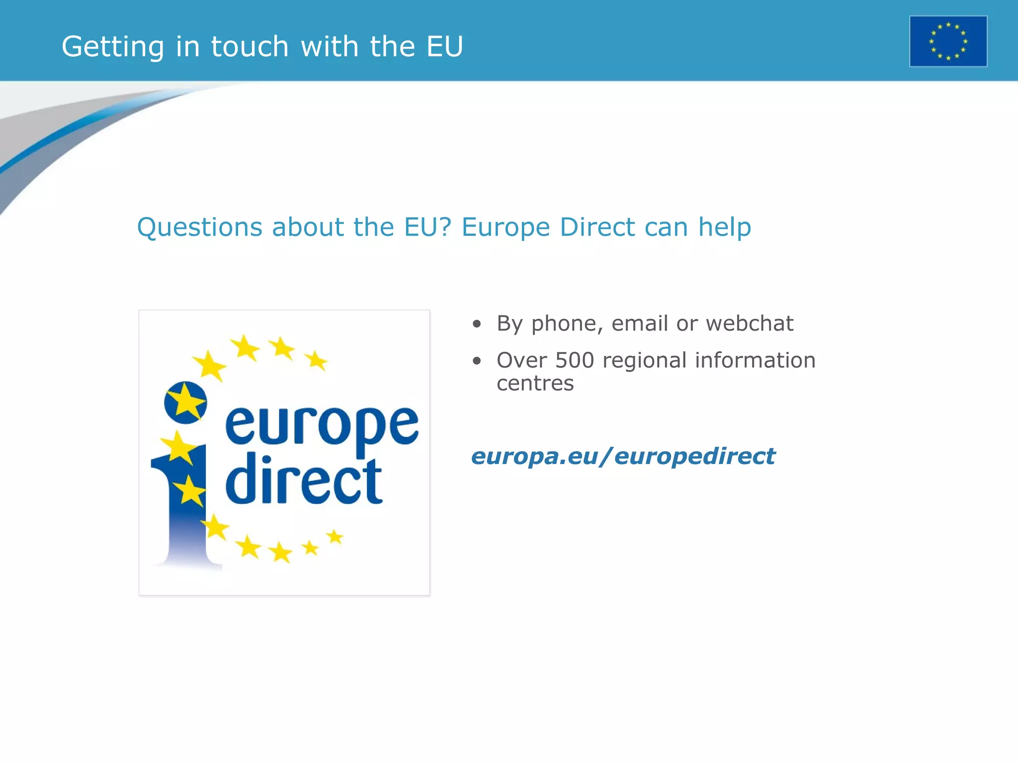 Getting in touch with the EU
Questions about the EU? Europe Direct can help
• By phone, email or webchat
• Over 500 regional information
centres
europa.eu/europedirect
 