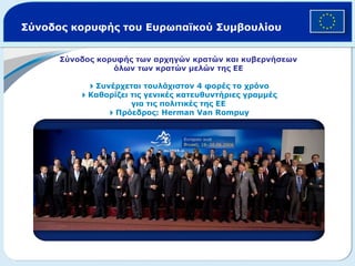 Σύνοδος κορυφής του Ευρωπαϊκού Συμβουλίου Σύνοδος κορυφής των αρχηγών κρατών και κυβερνήσεων όλων των κρατών μελών της ΕΕ  Συνέρχεται τουλάχιστον 4 φορές το χρόνο  Καθορίζει τις γενικές κατευθυντήριες γραμμές για τις πολιτικές της ΕΕ  Πρόεδρος:  Herman Van Rompuy 